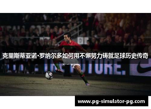 克里斯蒂亚诺·罗纳尔多如何用不懈努力铸就足球历史传奇