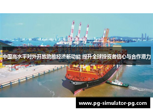 中国高水平对外开放助推经济新动能 提升全球投资者信心与合作潜力