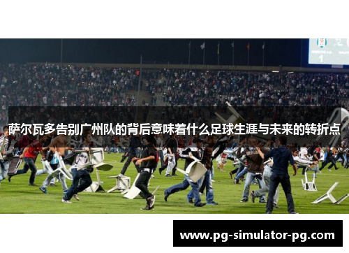 萨尔瓦多告别广州队的背后意味着什么足球生涯与未来的转折点