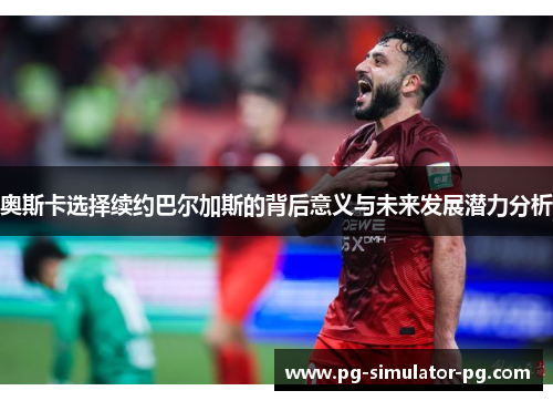 奥斯卡选择续约巴尔加斯的背后意义与未来发展潜力分析