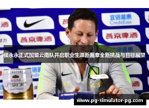 侯永永正式加盟云南队开启职业生涯新篇章全新挑战与目标展望