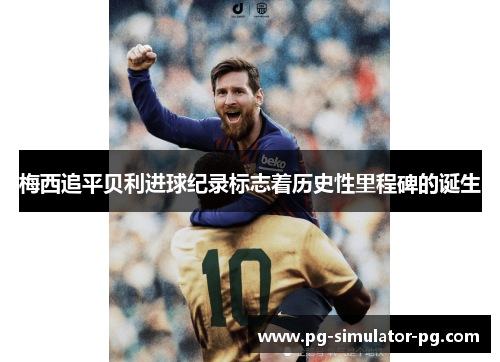 梅西追平贝利进球纪录标志着历史性里程碑的诞生 梅西追平贝利进球纪录标志着历史性里程碑的诞生