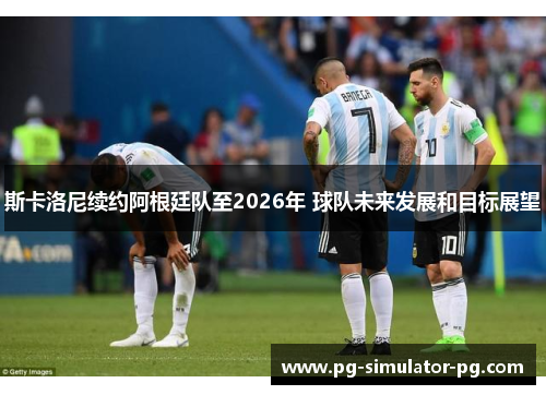 斯卡洛尼续约阿根廷队至2026年 球队未来发展和目标展望