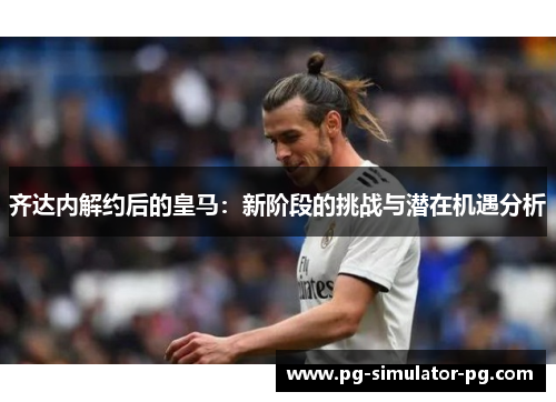 齐达内解约后的皇马：新阶段的挑战与潜在机遇分析